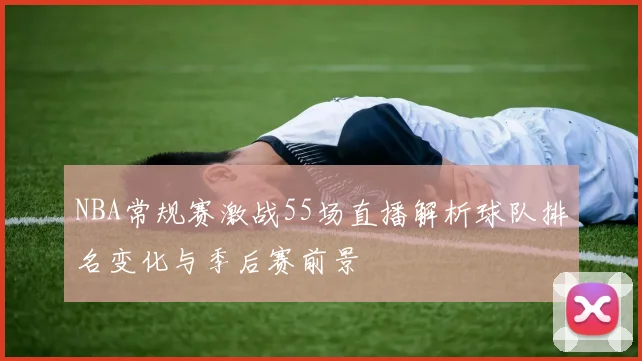 NBA常规赛激战55场直播解析球队排名变化与季后赛前景